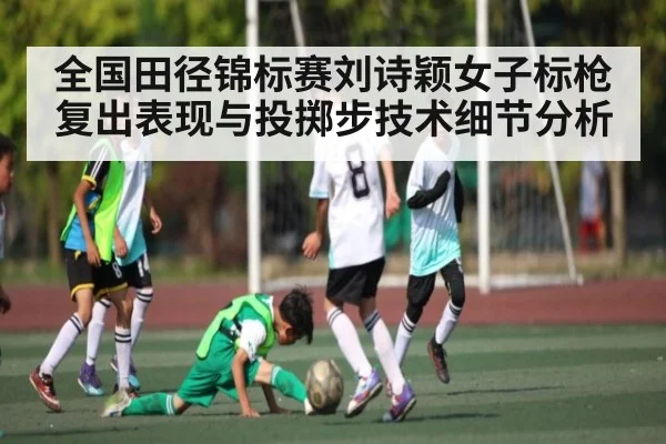 全国田径锦标赛刘诗颖女子标枪复出表现与投掷步技术细节分析
